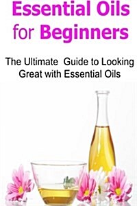 Essential Oils for Beginners: The Ultimate Guide to Looking Great with Essential Oils: Essential Oils, Essential Oils Recipes, Essential Oils Guide, (Paperback)