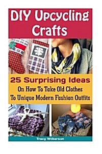DIY Upcycling Crafts: 25 Surprising Ideas on How to Take Old Clothes to Unique Modern Fashion Outfits.: (Upcycling Crafts, DIY Projects, DIY (Paperback)