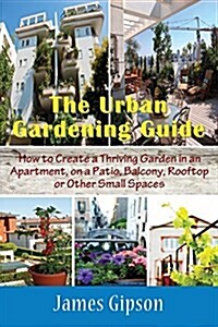 The Urban Gardening Guide: How to Create a Thriving Garden in an Apartment, on a Patio, Balcony, Rooftop or Other Small Spaces (Paperback)