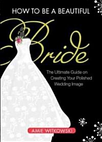 How to Be a Beautiful Bride: The Ultimate Guide on Creating Your Polished Wedding Image (Paperback)