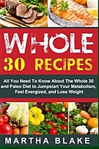 Whole 30 Recipes: All You Need to Know about the Whole 30 and Paleo Diet to Jumpstart Your Metabolism, Feel Energized, and Lose Weight (Paperback)