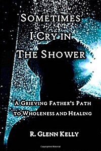 Sometimes I Cry in the Shower: A Grieving Fathers Journey to Wholeness and Healing (Paperback)