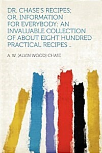 Dr. Chases Recipes; Or, Information for Everybody: An Invaluable Collection of about Eight Hundred Practical Recipes .. (Paperback)