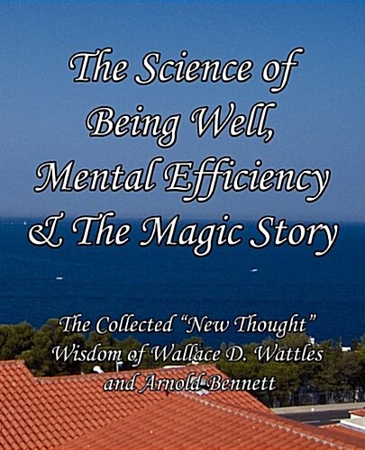 The Science of Being Well, Mental Efficiency & the Magic Story: The Collected New Thought Wisdom of Wallace D. Wattles and Arnold Bennett (Paperback)