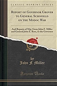 Report of Governor Grover to General Schofield on the Modoc War: And Reports of Maj. Gem; John F. Miller and General John E. Ross, to the Governor (Cl (Paperback)