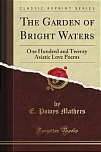 The Garden of Bright Waters: One Hundred and Twenty Asiatic Love Poems (Classic Reprint) (Paperback)