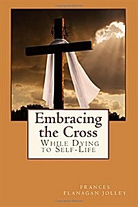 Embracing the Cross: A Personal Journey in Dying to Self-Life (Paperback)