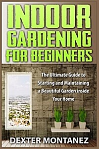 Indoor Gardening for Beginners: The Ultimate Guide to Starting and Maintaining a Beautiful Garden Inside Your Home (Paperback)