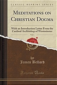 Meditations on Christian Dogma, Vol. 1: With an Introduction Letter from the Cardinal Archbishop of Westminster (Classic Reprint) (Paperback)