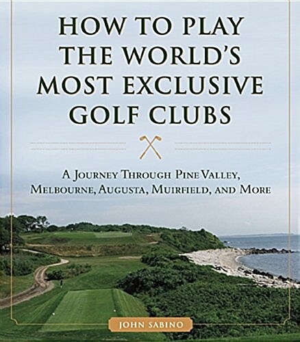 How to Play the Worlds Most Exclusive Golf Clubs: A Journey Through Pine Valley, Royal Melbourne, Augusta, Muirfield, and More (Hardcover)