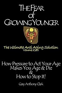 The Fear of Growing Younger : How Pressure to Act Your Age Makes You Age and Die, & How to Stop It! The Ultimate Anti-Aging Solution, Volume Zero (Paperback)