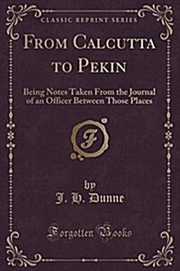 From Calcutta to Pekin: Being Notes Taken from the Journal of an Officer Between Those Places (Classic Reprint) (Paperback)