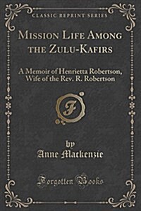 Mission Life Among the Zulu-Kafirs: A Memoir of Henrietta Robertson, Wife of the REV. R. Robertson (Classic Reprint) (Paperback)