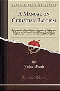 A Manual on Christian Baptism: Its Mode and Subjects; Being the Substance of Six Lectures Delivered in the Congre Gational Church, Brantford, C. W., (Paperback)