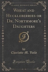 Wheat and Huckleberries or Dr. Northmores Daughters (Classic Reprint) (Paperback)