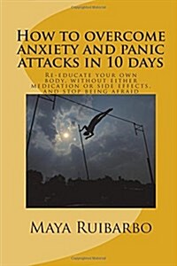 How to Overcome Anxiety and Panic Attacks in 10 Days: Re-Educate Your Own Body, Without Either Medication or Side Effects, and Stop Being Afraid (Paperback)