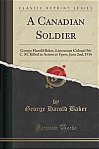 A Canadian Soldier: George Harold Baker, Lieutenant Colonel 5th C. M. Killed in Action at Ypres, June 2nd, 1916 (Classic Reprint) (Paperback)
