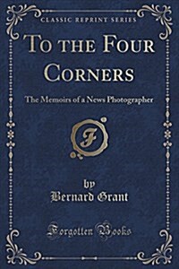 To the Four Corners: The Memoirs of a News Photographer (Classic Reprint) (Paperback)