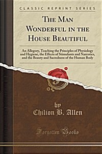 The Man Wonderful in the House Beautiful: An Allegory, Teaching the Principles of Physiology and Hygiene, the Effects of Stimulants and Narcotics, and (Paperback)