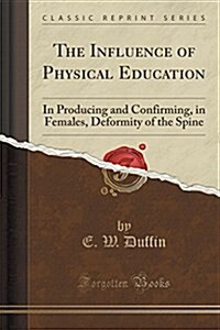 The Influence of Physical Education: In Producing and Confirming, in Females, Deformity of the Spine (Classic Reprint) (Paperback)
