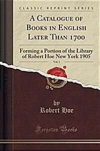 A Catalogue of Books in English Later Than 1700, Vol. 1: Forming a Portion of the Library of Robert Hoe New York 1905 (Classic Reprint) (Paperback)