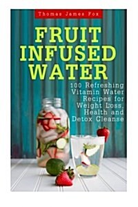 Fruit Infused Water: 100 Quick and Easy Vitamin Water Recipes for Weight Loss, Detox and Metabolism Boosting: Vitamin Water, Fruit Infused (Paperback)