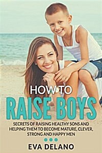 How to Raise Boys: Secrets of Raising Healthy Sons and Helping Them to Become Mature, Clever, Strong and Happy Men (Paperback)