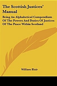 The Scottish Justices Manual: Being An Alphabetical Compendium Of The Powers And Duties Of Justices Of The Peace Within Scotland (Paperback)