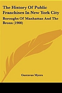 The History Of Public Franchises In New York City: Boroughs Of Manhattan And The Bronx (1900) (Paperback)