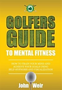 Golfers Guide to Mental Fitness: How To Train Your Mind And Achieve Your Goals Using Self-Hypnosis And Visualization (Paperback, 1)