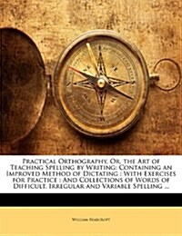 Practical Orthography, Or, the Art of Teaching Spelling by Writing: Containing an Improved Method of Dictating: With Exercises for Practice: And Colle (Paperback)