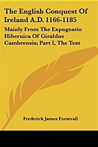 The English Conquest Of Ireland A.D. 1166-1185: Mainly From The Expugnatio Hibernica Of Giraldus Cambrensis; Part I, The Text (Paperback)