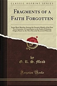 Fragments of a Faith Forgotten: Some Short Sketches Among the Gnostics Mainly of the First Two Centuries a Contribution to the Study of Christian Orig (Paperback)