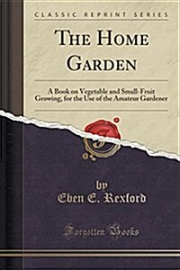 The Home Garden: A Book on Vegetable and Small-Fruit Growing, for the Use of the Amateur Gardener (Classic Reprint) (Paperback)