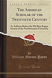 The American Scholar of the Twentieth Century: As Address Before the Phi Beta Kappa Society of the Northwestern University (Classic Reprint) (Paperback)