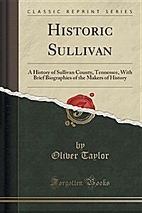 Historic Sullivan: A History of Sullivan County, Tennessee, with Brief Biographies of the Makers of History (Classic Reprint) (Paperback)