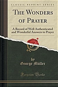 The Wonders of Prayer: A Record of Well Authenticated and Wonderful Answers to Prayer (Classic Reprint) (Paperback)