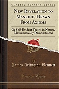 New Revelation to Mankind, Drawn from Axioms: Or Self-Evident Truths in Nature, Mathematically Demonstrated (Classic Reprint) (Paperback)