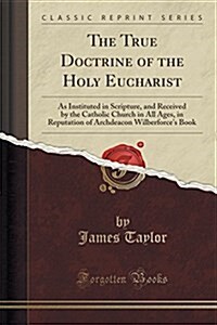 The True Doctrine of the Holy Eucharist: As Instituted in Scripture, and Received by the Catholic Church in All Ages, in Reputation of Archdeacon Wilb (Paperback)