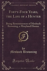 Forty-Four Years of the Life of a Hunter: Being Reminiscences of Meshach Browning, a Maryland Hunter (Classic Reprint) (Paperback)