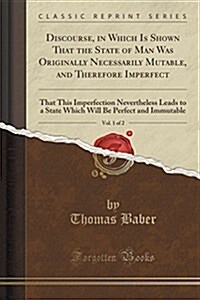 Discourse, in Which Is Shown That the State of Man Was Originally Necessarily Mutable, and Therefore Imperfect, Vol. 1 of 2: That This Imperfection Ne (Paperback)