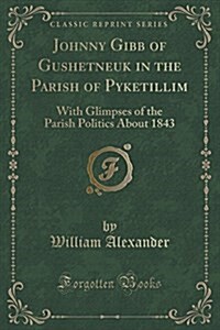 Johnny Gibb of Gushetneuk in the Parish of Pyketillim: With Glimpses of the Parish Politics about 1843 (Classic Reprint) (Paperback)
