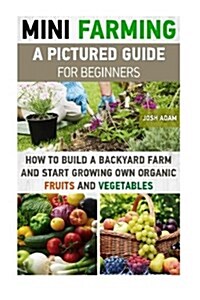 Mini Farming: A Pictured Guide for Beginners: How to Build a Backyard Farm and Start Growing Own Organic Fruits and Vegetables.: (Or (Paperback)