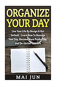 Organize Your Day: Live Your Life by Design & Not Default - Learn How to Manage Your Day, Become More Productive, and de-Clutter Your Lif (Paperback)