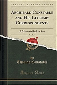 Archibald Constable and His Literary Correspondents, Vol. 3 of 3: A Memorial by His Son (Classic Reprint) (Paperback)