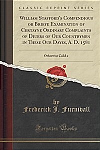 William Staffords Compendious or Briefe Examination of Certayne Ordinary Complaints of Diuers of Our Countrymen in These Our Dayes, A. D. 1581: Other (Paperback)