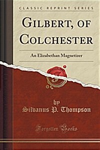 Gilbert, of Colchester: An Elizabethan Magnetizer (Classic Reprint) (Paperback)