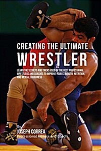 Creating the Ultimate Wrestler: Learn the Secrets and Tricks Used by the Best Professional Wrestlers and Coaches to Improve Your Strength, Nutrition, (Paperback)