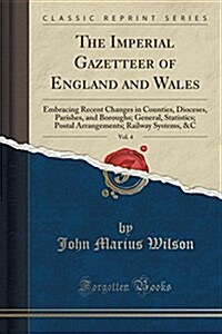 The Imperial Gazetteer of England and Wales, Vol. 4: Embracing Recent Changes in Counties, Dioceses, Parishes, and Boroughs; General, Statistics; Post (Paperback)