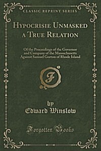 Hypocrisie Unmasked a True Relation: Of the Proceedings of the Governor and Company of the Massachusetts Against Samuel Gorton of Rhode Island (Classi (Paperback)